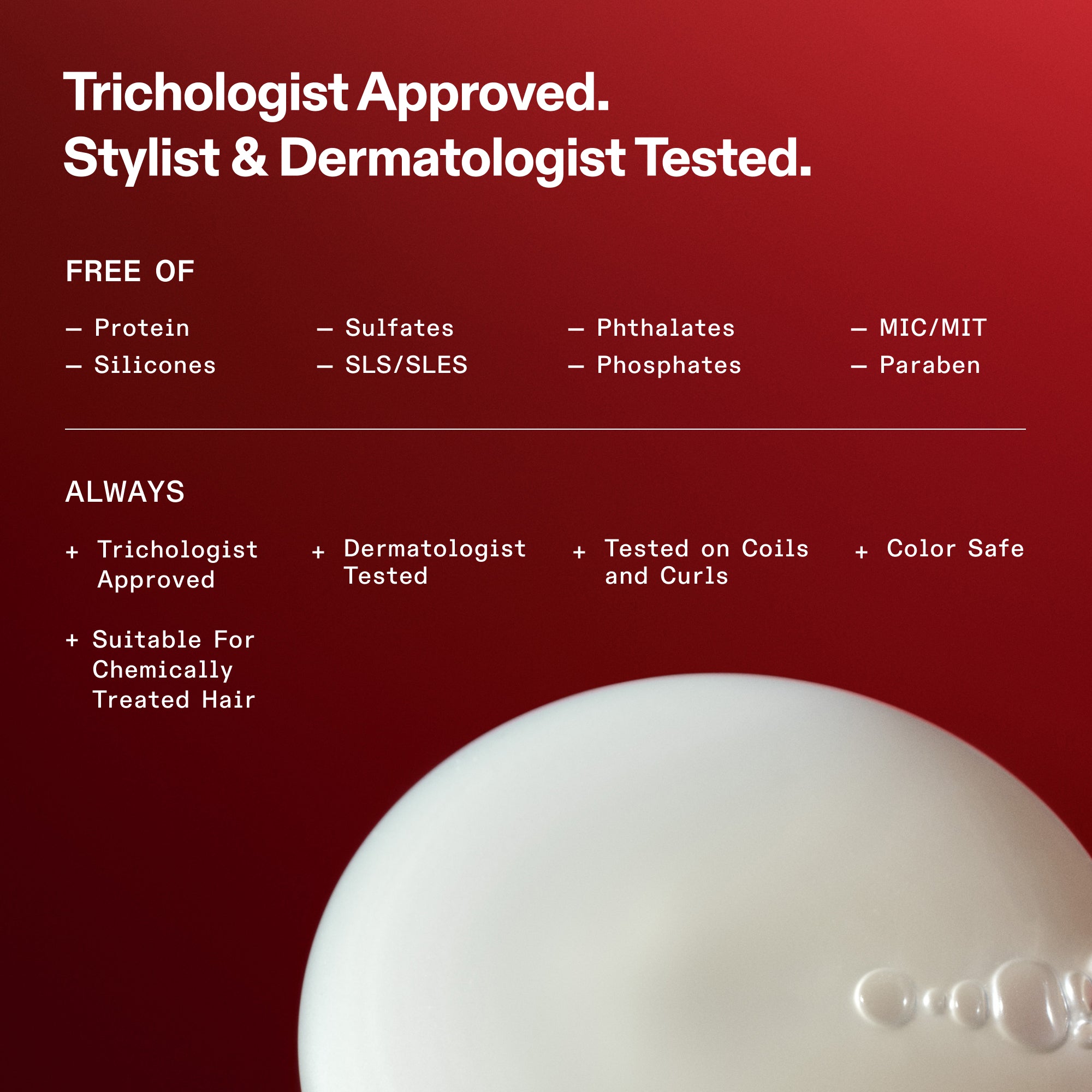 Sicurezza della formulazione ed elenco degli ingredienti non presenti in OLAPLEX. Testo: Approvato dai tricologi. Testato da hair stylist e dermatologi. Senza proteine, siliconi, solfati, SLS/SLES, ftalati, fosfati, MIC/MIT e parabeni. Sempre: Approvato dai tricologi, Testato dai dermatologi, Testato su ricci e boccoli, Sicuro per i capelli colorati e Adatto ai capelli trattati chimicamente. La parte inferiore mostra un primo piano della consistenza bianca e cremosa del prodotto