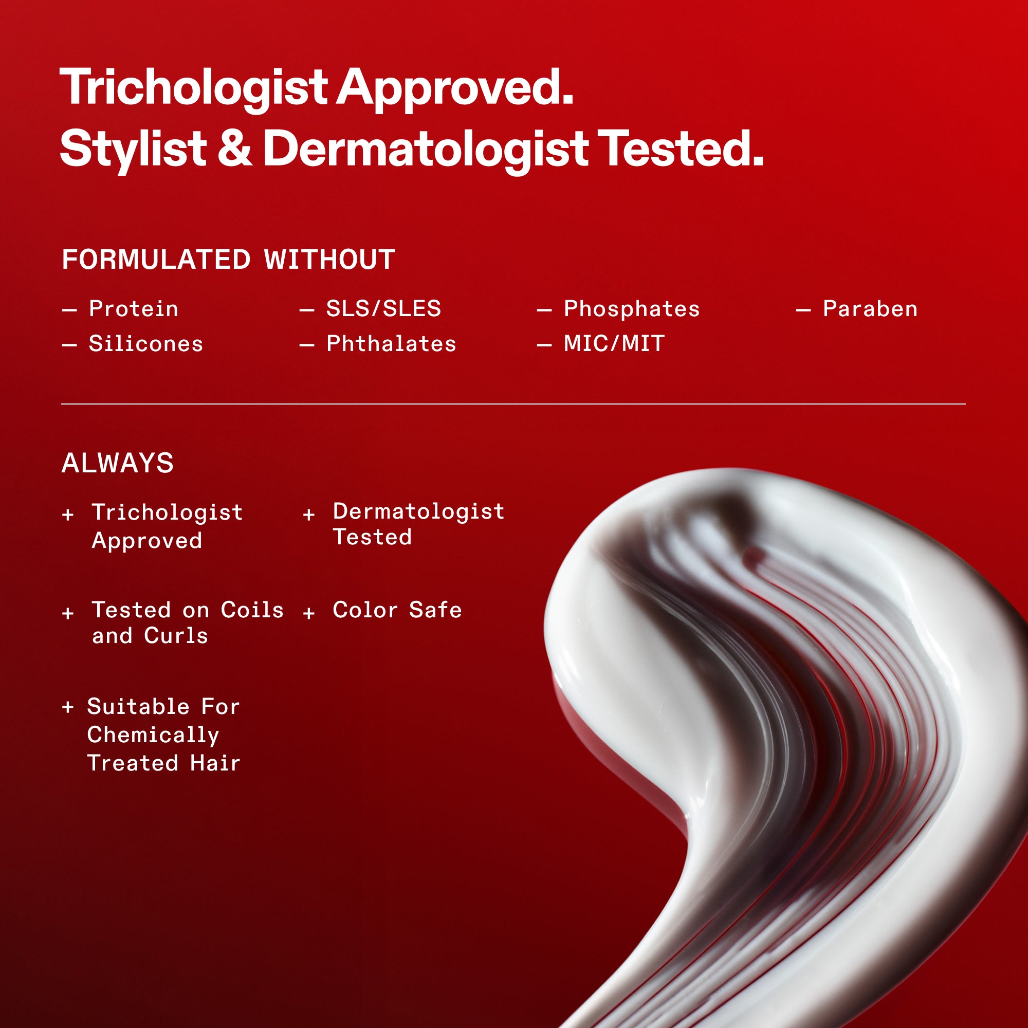 Standard della formulazione OLAPLEX su sfondo rosso. Testo: Approvato dai tricologi. Testato da hair stylist e dermatologi. Formulato senza: proteine, siliconi, SLS/SLES, ftalati, fosfati, MIC/MIT e parabeni. Sempre: Approvato dai tricologi, Testato dai dermatologi, Testato su ricci e boccoli, Sicuro per i capelli colorati e Adatto ai capelli trattati chimicamente. In basso è raffigurato un ricciolo della consistenza bianca e cremosa del prodotto.