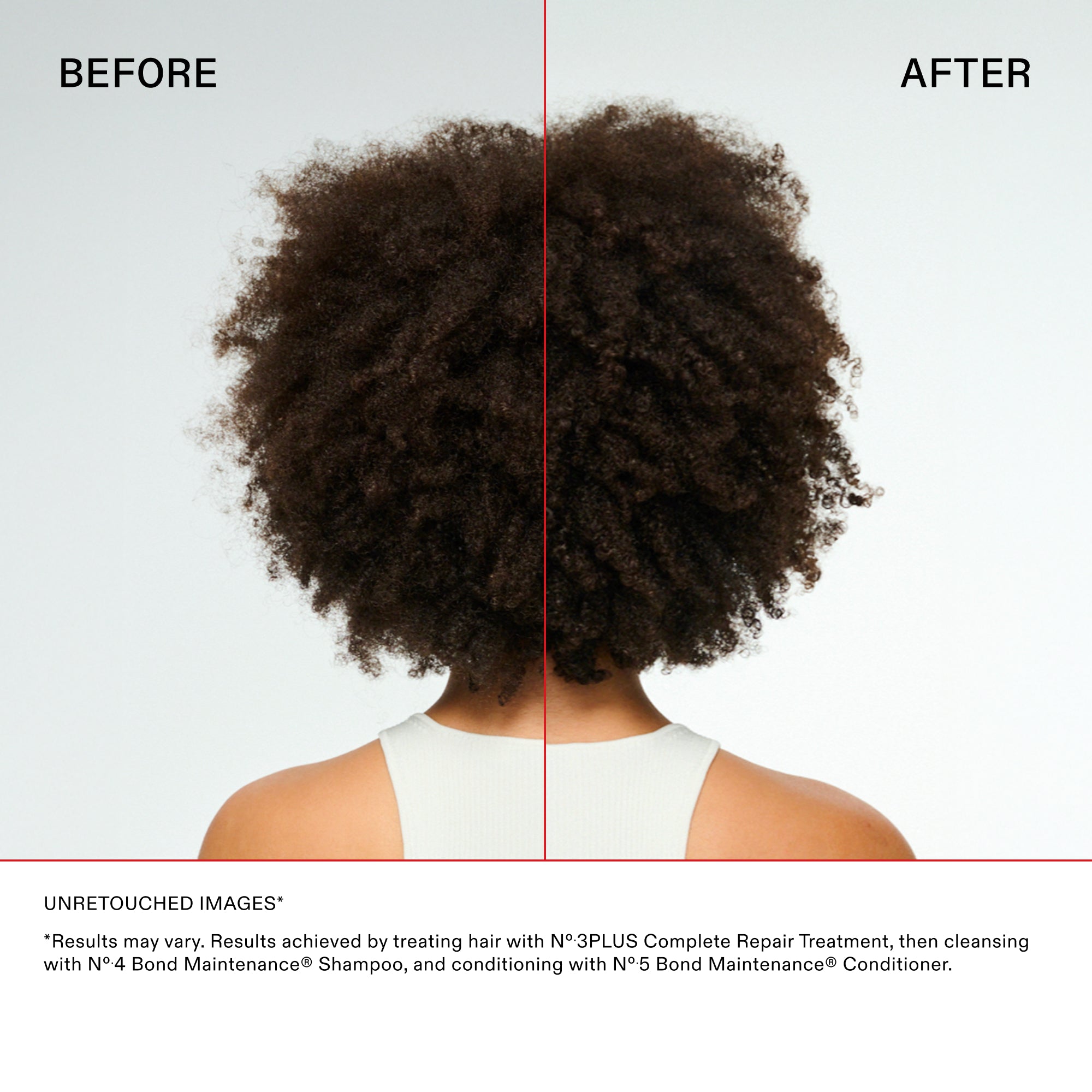 Main Comparison with coily hair
BEFORE

AFTER

Disclaimer and Details
UNRETOUCHED IMAGES*

*"Results may vary. Results achieved by treating hair with N°.3PLUS Complete Repair Treatment, then cleansing with N°.4 Bond Maintenance® Shampoo, and conditioning with N°.5 Bond Maintenance® Conditioner."