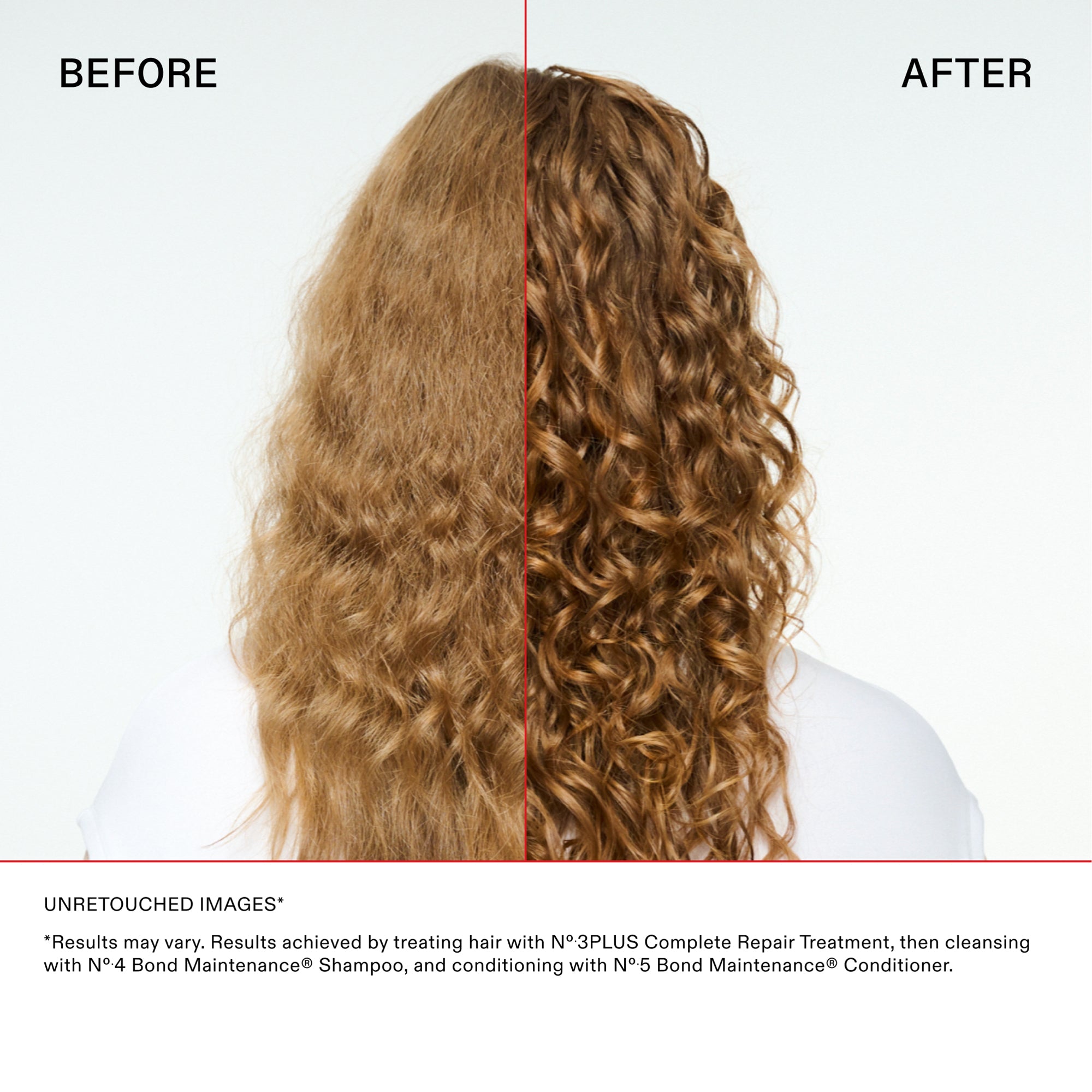 Confronto principale con i capelli ricci
PRIMA

DOPO

Esclusione di responsabilità e dettagli
IMMAGINI NON RITOCCATE*

*"I risultati possono variare. Risultati ottenuti trattando i capelli con N°.3PLUS Complete Repair Treatment, quindi detergendoli con N°.4 Bond Maintenance® Shampoo e applicando con N°.5 Bond Maintenance® Conditioner."