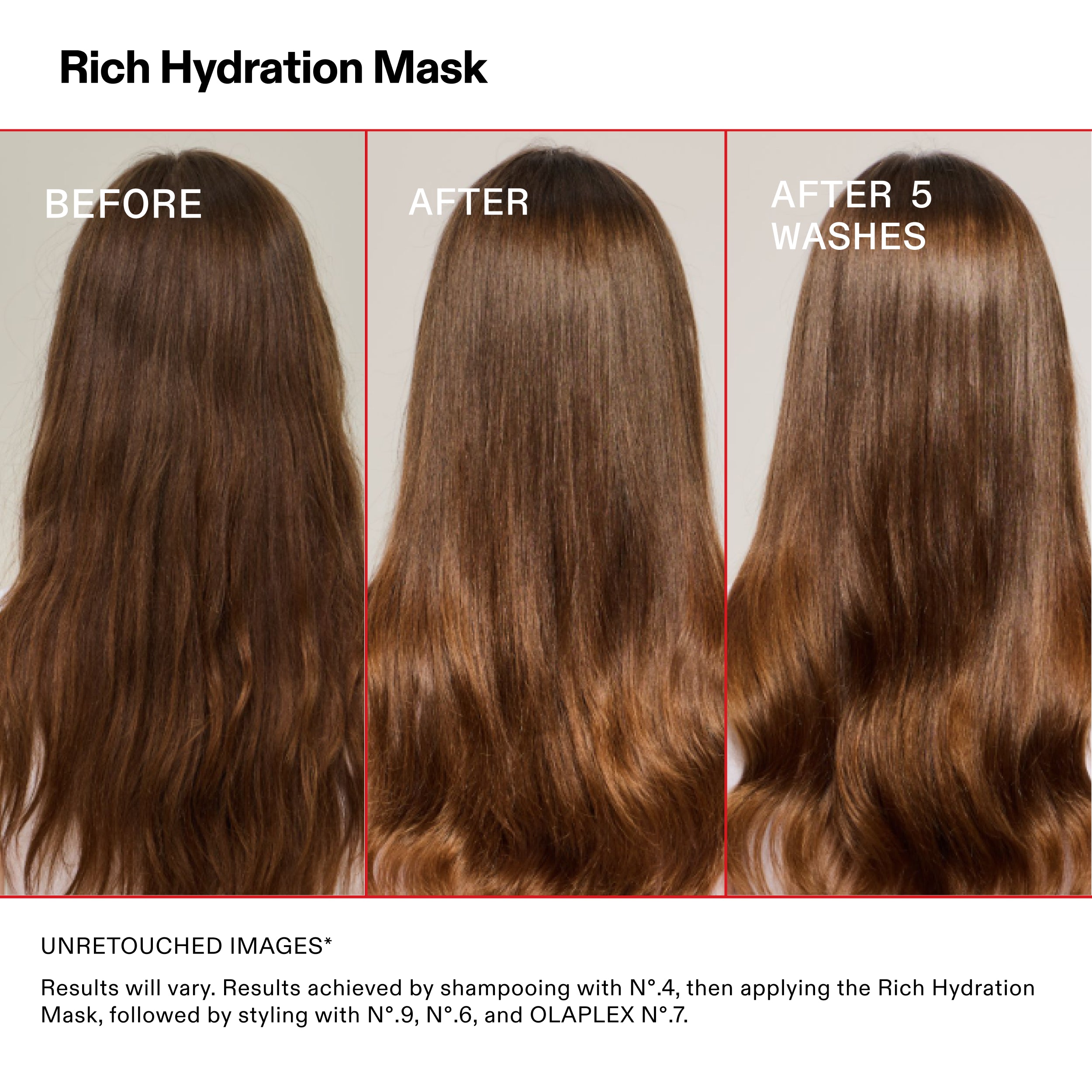 Rich Hydration Mask

PRIMA

DOPO

DOPO 5
LAVAGGI

IMMAGINI NON RITOCCATE*

I risultati possono variare. Risultati ottenuti con lo shampoo N°.4, quindi applicando la Rich Hydration
Mask, seguita dallo styling con N°.9, N°.6 e OLAPLEX N°.7.