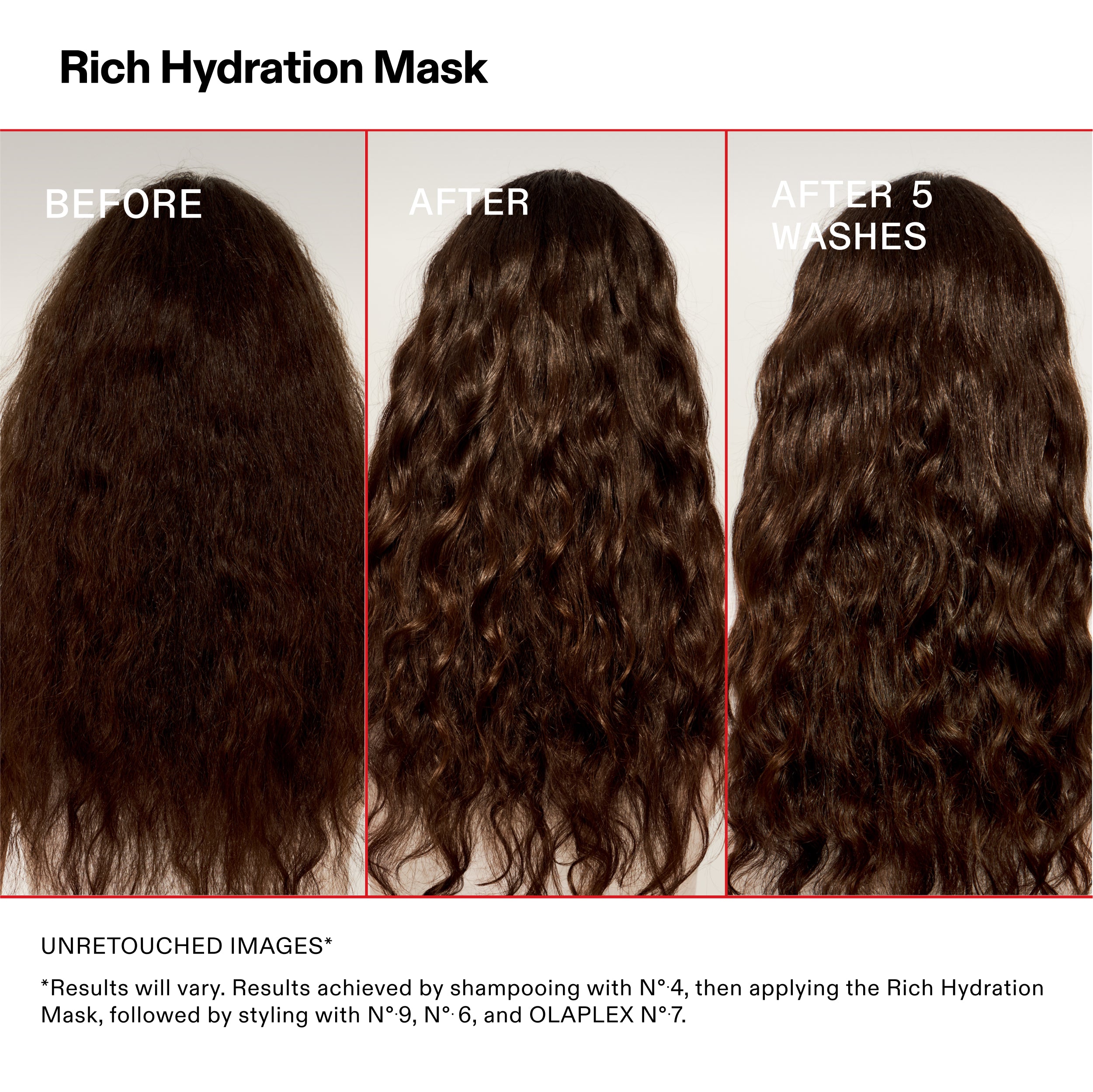 Rich Hydration Mask

PRIMA

DOPO

DOPO 5
LAVAGGI

IMMAGINI NON RITOCCATE*

*I risultati possono variare. Risultati ottenuti con lo shampoo N°-4, quindi applicando la Rich Hydration
Mask, seguita dallo styling con N°.9, N°.6 e OLAPLEX N°.7.