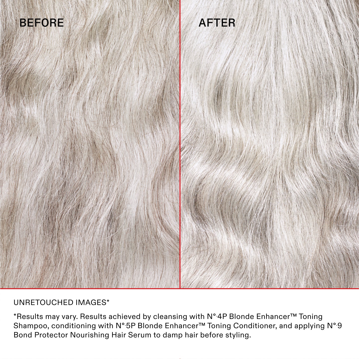 IMMAGINI NON RITOCCATE*
*I risultati possono variare. Risultati ottenuti detergendo i capelli con N°.4P Blonde Enhancer™ Toning Shampoo, utilizzando N°.5P Blonde Enhancer™ Toning Conditioner e applicando N°.9 Bond Protector Nourishing Hair Serum sui capelli umidi prima dello styling.