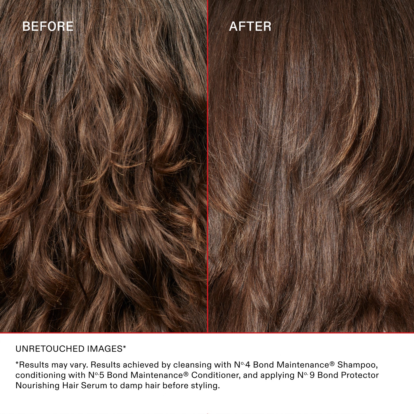 PRIMA
DOPO
IMMAGINI NON RITOCCATE*
*I risultati possono variare. Risultati ottenuti detergendo i capelli con N°.4 Bond Maintenance® Shampoo, appliando quindi N°.5 Bond Maintenance® Conditioner e, per finire, N°.9 Bond Protector Nourishing Hair Serum sui capelli umidi prima dello styling.