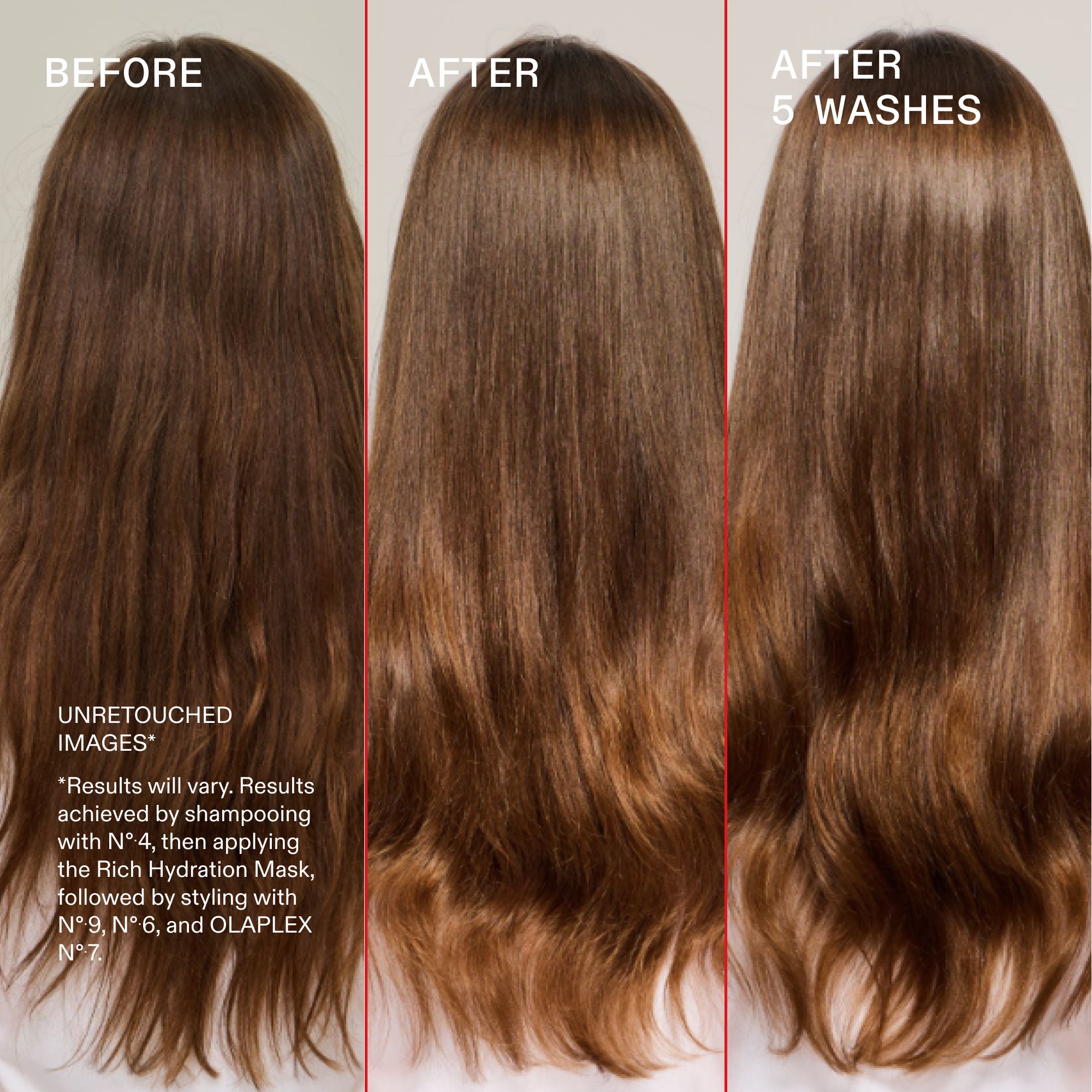 Prima e dopo, dopo 5 lavaggi
NON RITOCCATE
IMMAGINI*
*I risultati possono variare. Risultati ottenuti con lo shampoo N°.4, quindi applicando la Rich Hydration Mask seguita dallo styling con N°.9, N°.6 e OLAPLEX N°.7.