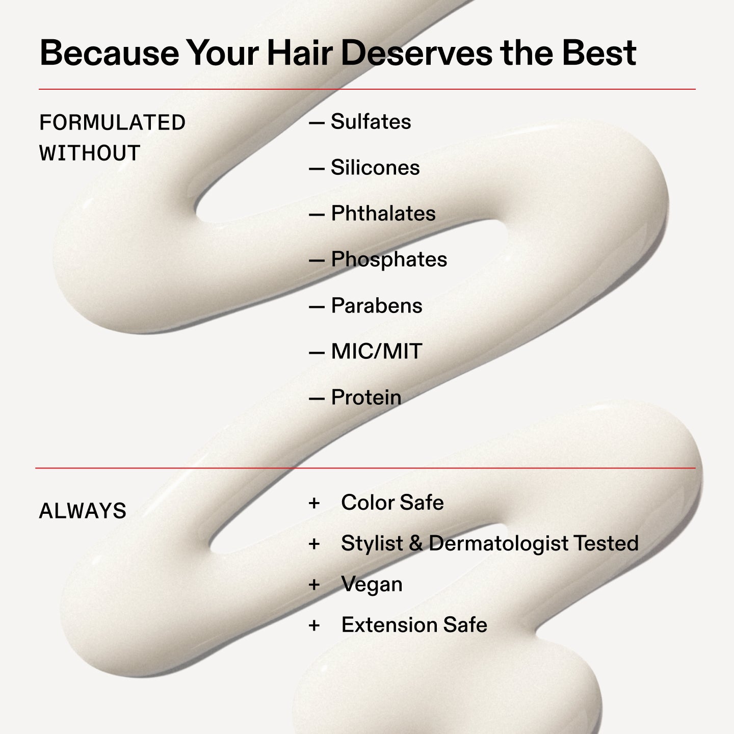 Because Your Hair Deserves the Best
FORMULATED
WITHOUT
- Sulfates
- Silicones
- Phthalates
- Phosphates
- Parabens
- MIC/MIT
- Protein
ALWAYS
+ Color Safe
+ Stylist & Dermatologist Tested
+ Vegan
+ Extension Safe