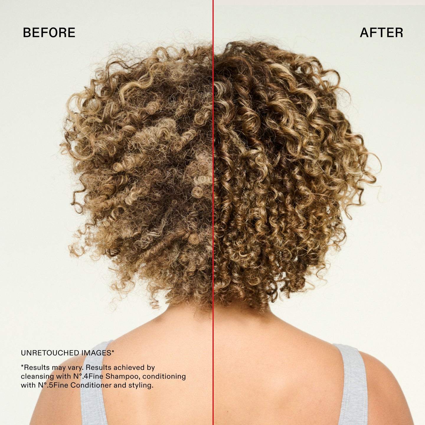 Prima e dopo
IMMAGINI NON RITOCCATE*
*I risultati possono variare. Risultati ottenuti utilizzando N°.4Fine Shampoo per la detersione, N°.5Fine Conditioner come balsamo e procedendo con lo styling.