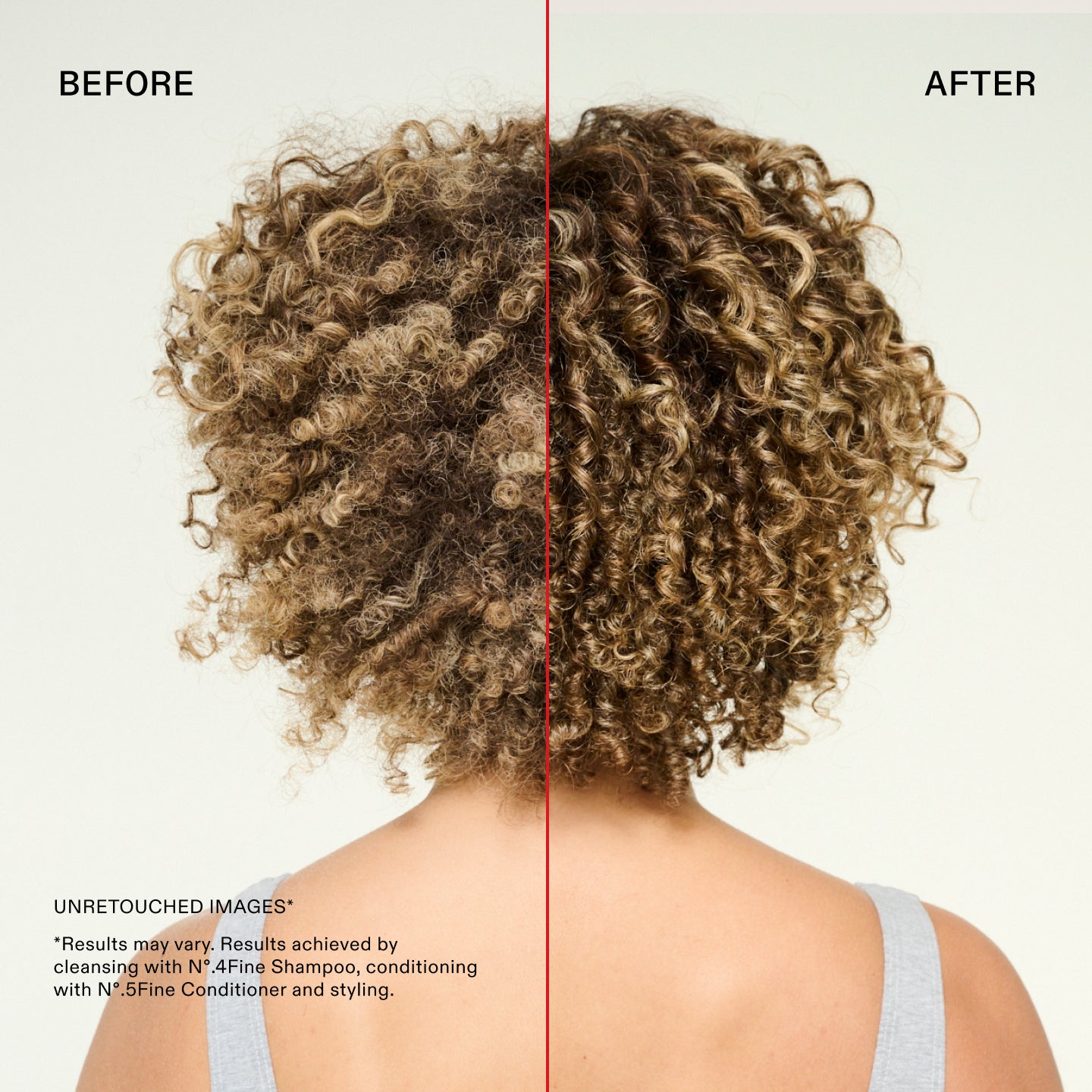 Prima e dopo
IMMAGINI NON RITOCCATE*
*I risultati possono variare. Risultati ottenuti utilizzando N°.4Fine Shampoo per la detersione, N°.5Fine Conditioner come balsamo e procedendo con lo styling.