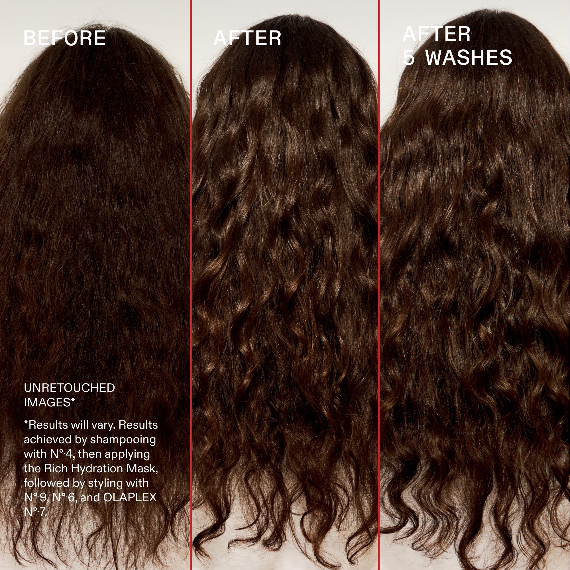 Prima e dopo 5 lavaggi
NON RITOCCATE
IMMAGINI*
*I risultati possono variare. Risultati ottenuti con lo shampoo N°.4, quindi applicando la Rich Hydration Mask seguita dallo styling con N°.9, N°.6 e OLAPLEX N°.7