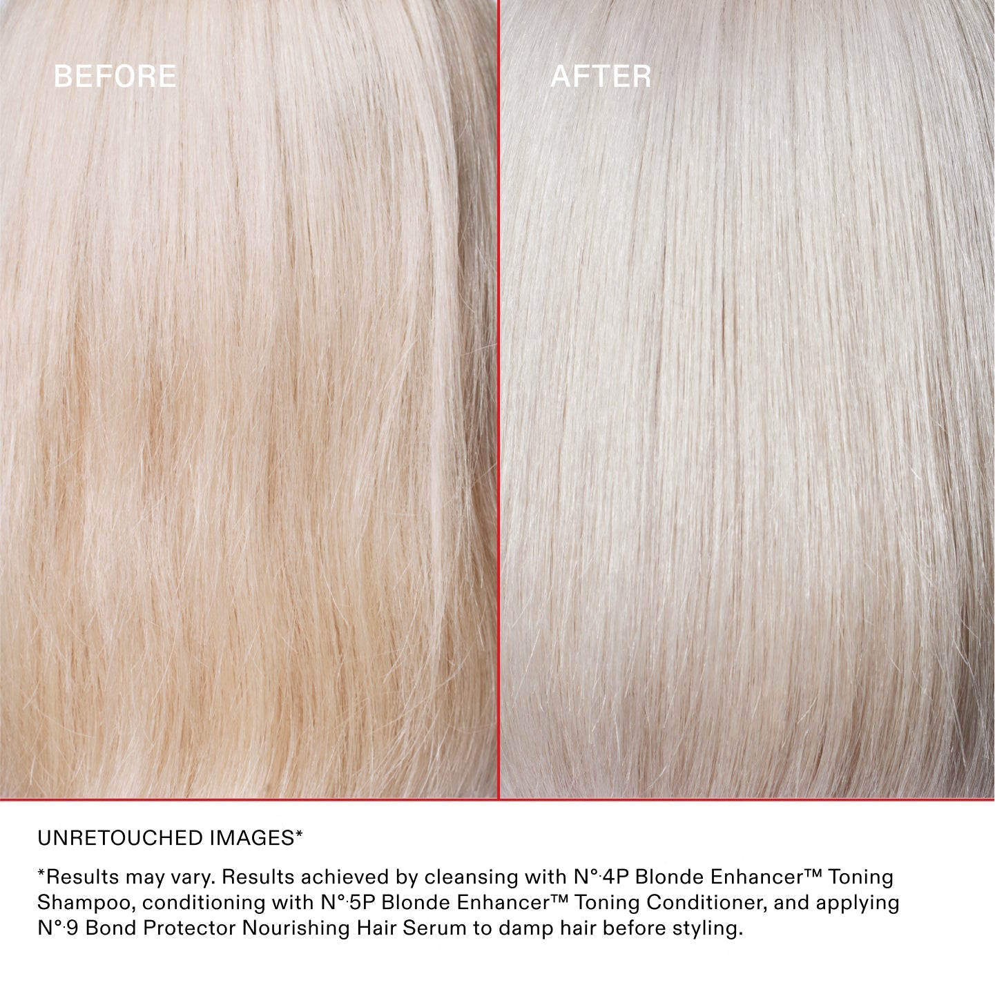 PRIMA DOPO

IMMAGINI NON RITOCCATE* **I risultati possono variare. Risultati ottenuti detergendo i capelli con Nº.4P Blonde Enhancer™ Toning Shampoo, utilizzando Nº.5P Blonde Enhancer™ Toning Conditioner e applicando Nº.9 Bond Protector Nourishing Hair Serum sui capelli umidi prima dello styling
