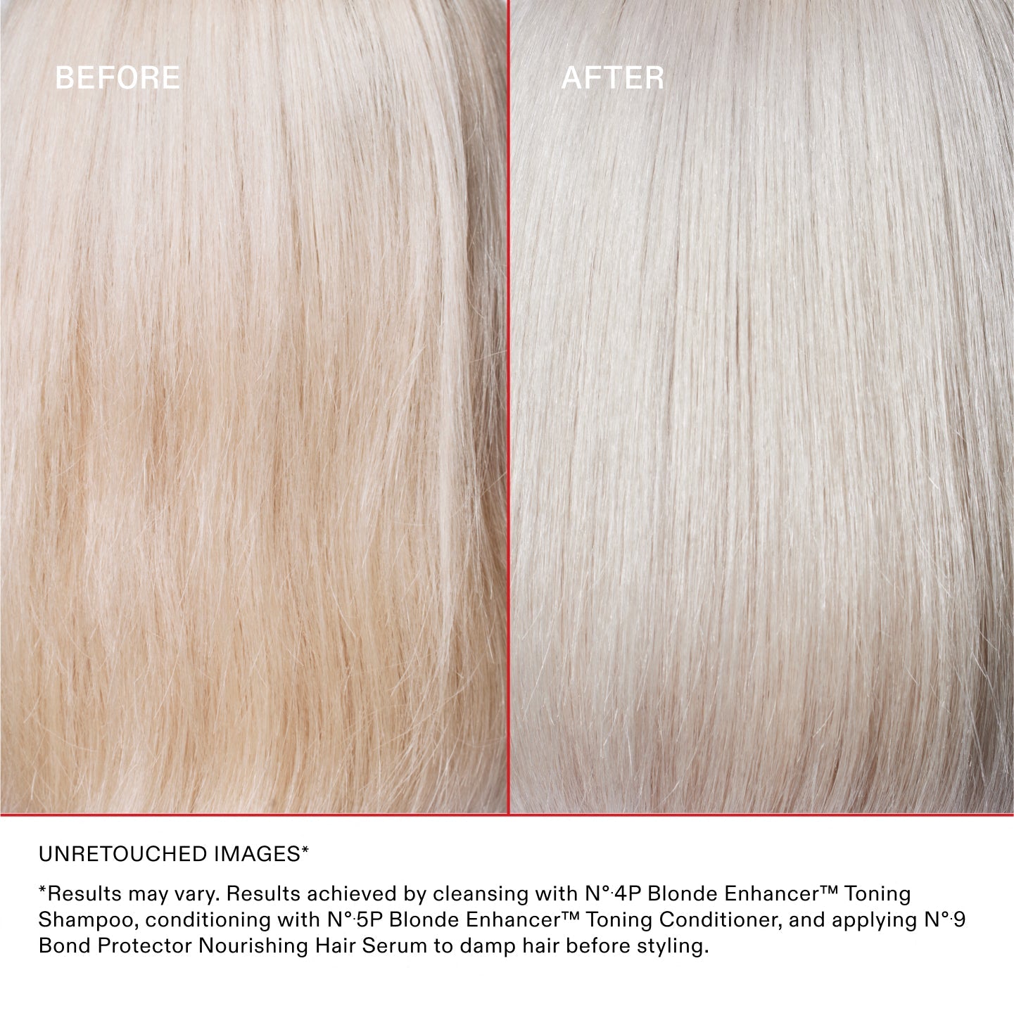 IMMAGINI NON RITOCCATE*
*I risultati possono variare. Risultati ottenuti detergendo i capelli con N°.4P Blonde Enhancer™ Toning Shampoo, utilizzando N°.5P Blonde Enhancer™ Toning Conditioner e applicando N°.9 Bond Protector Nourishing Hair Serum sui capelli umidi prima dello styling.