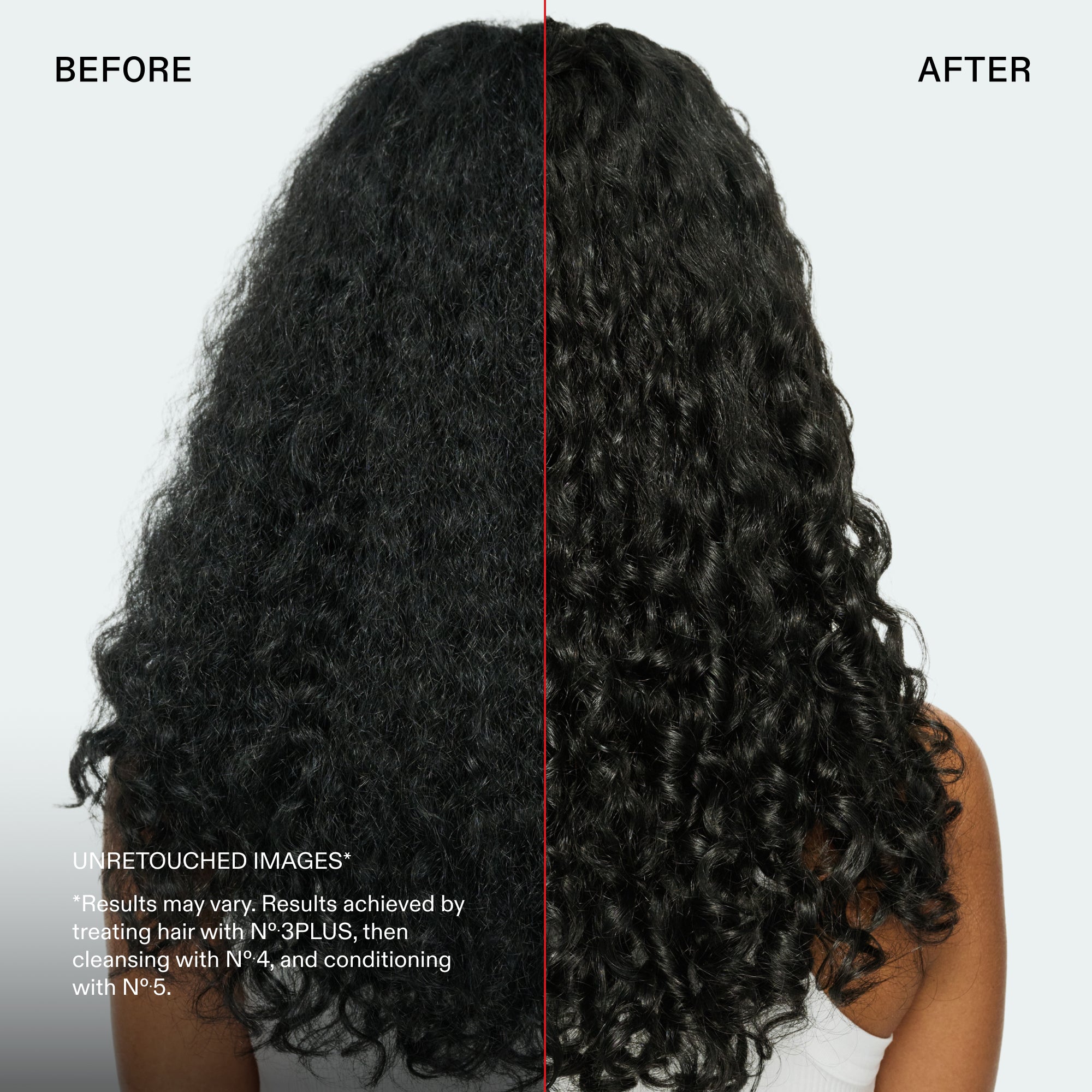 Prima e dopo
IMMAGINI NON RITOCCATE*
*I risultati possono variare. Risultati ottenuti trattando i capelli con N°.3PLUS, quindi detergendo con N°.4 e applicando il balsamo N°.5.