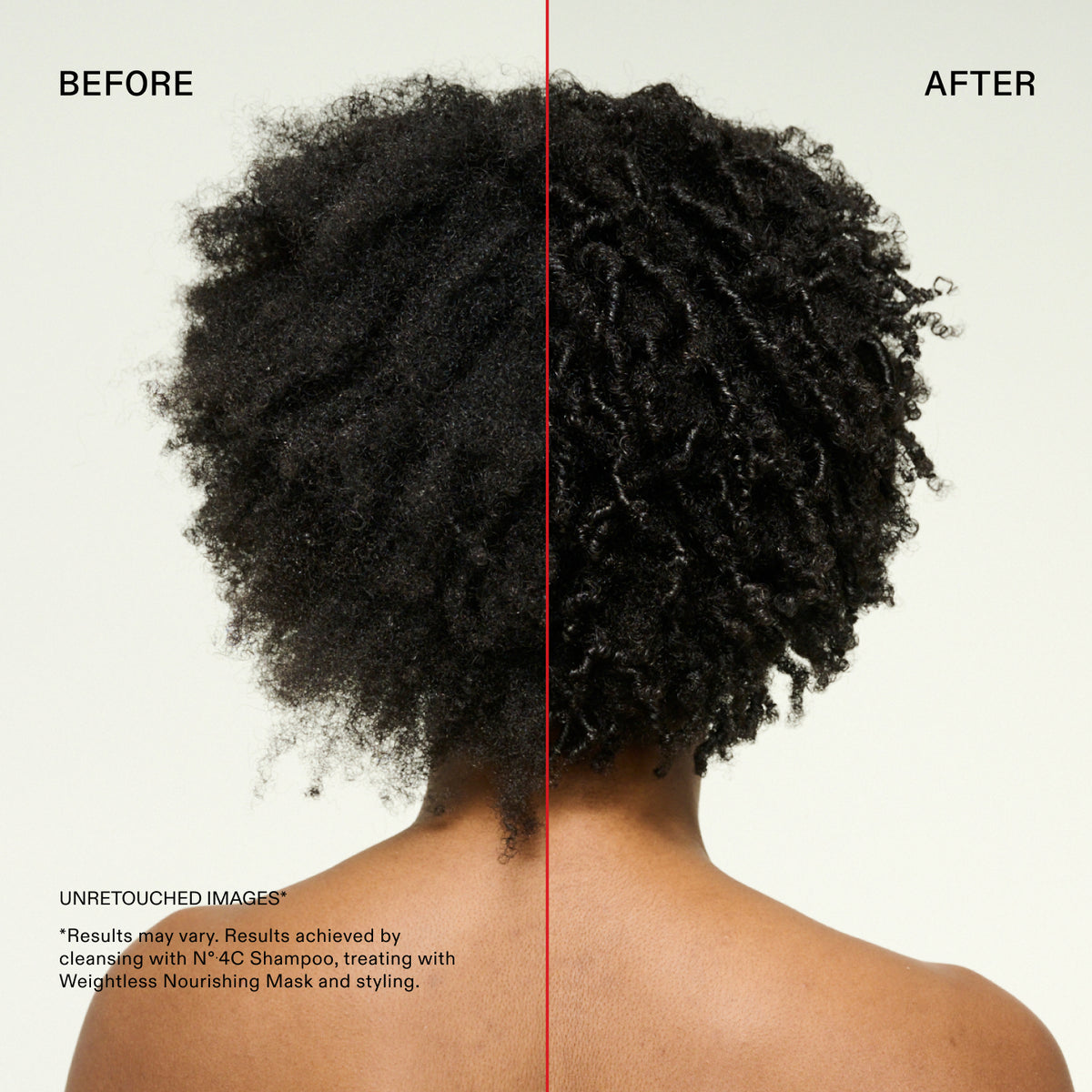 PRIMA
DOPO
IMMAGINI NON RITOCCATE
*I risultati possono variare. Risultati ottenuti con la detersione con N°.4C Shampoo, il trattamento con Weightless Nourishing Mask e lo styling.
