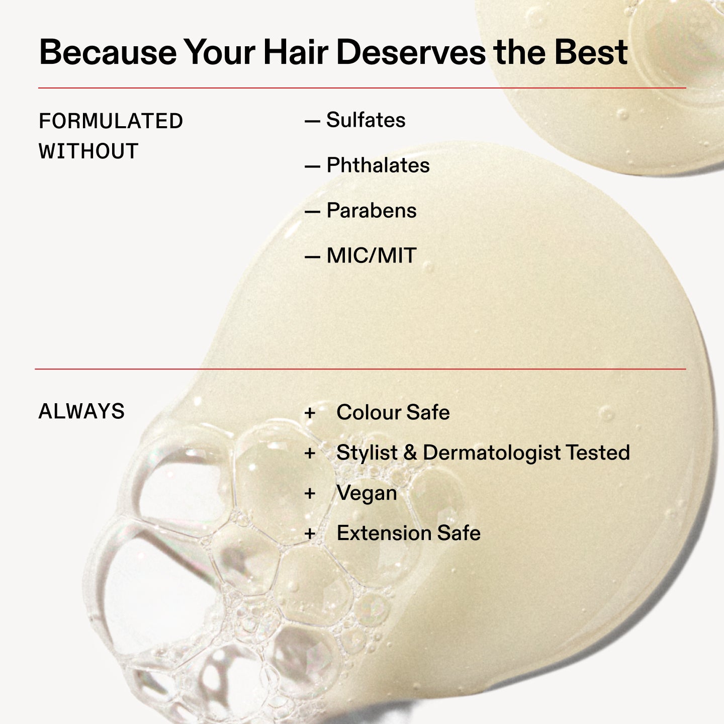Perché i tuoi capelli meritano il meglio

FORMULATO
SENZA

- Solfati

- Ftalati

- Parabeni

- MIC/MIT

SEMPRE

+ Sicuro sui capelli colorati

+ Testato da hair stylist e dermatologi

+ Vegano

+ Sicuro sulle extension