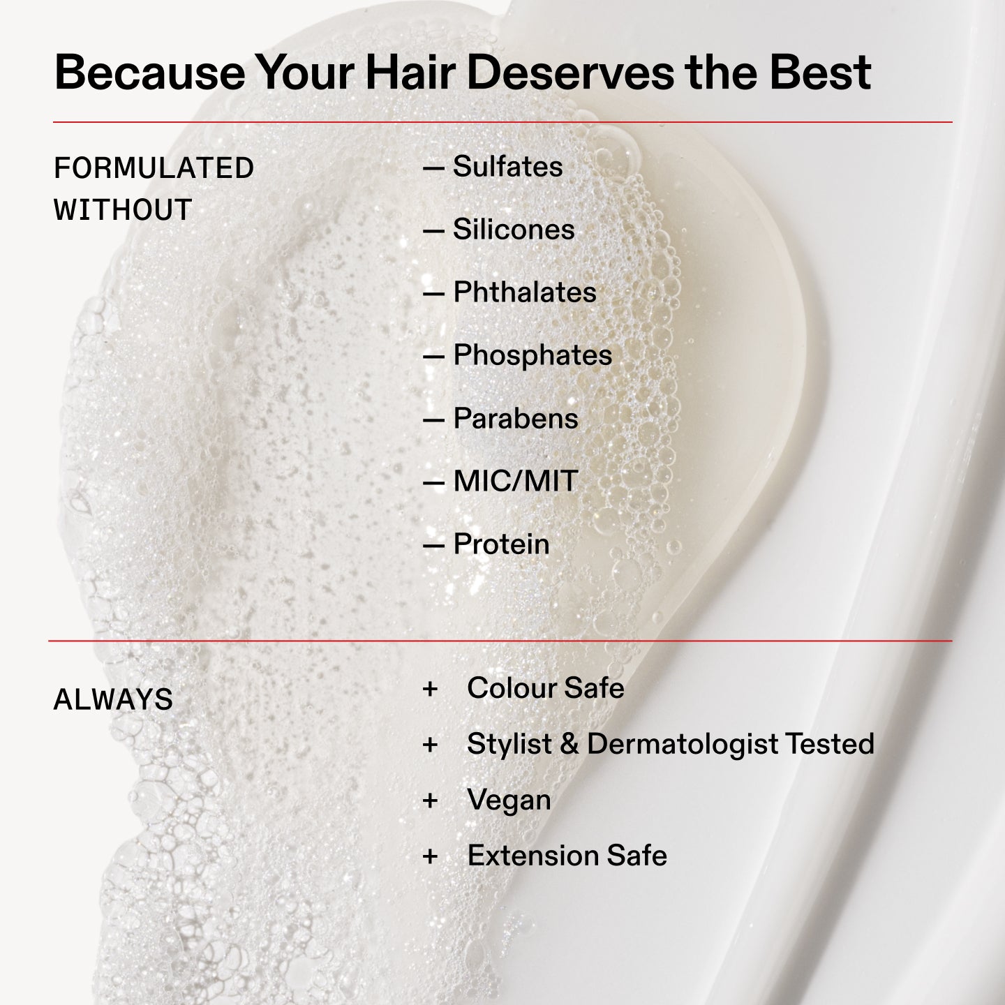 Perché i tuoi capelli meritano il meglio

FORMULATO
SENZA

- Solfati

- Siliconi

- Ftalati

- Fosfati

- Parabeni

- MIC/MIT

- Proteine

SEMPRE

Sicuro sui capelli colorati

+ Testato da hair stylist e dermatologi

+ Vegano

+ Sicuro sulle extension