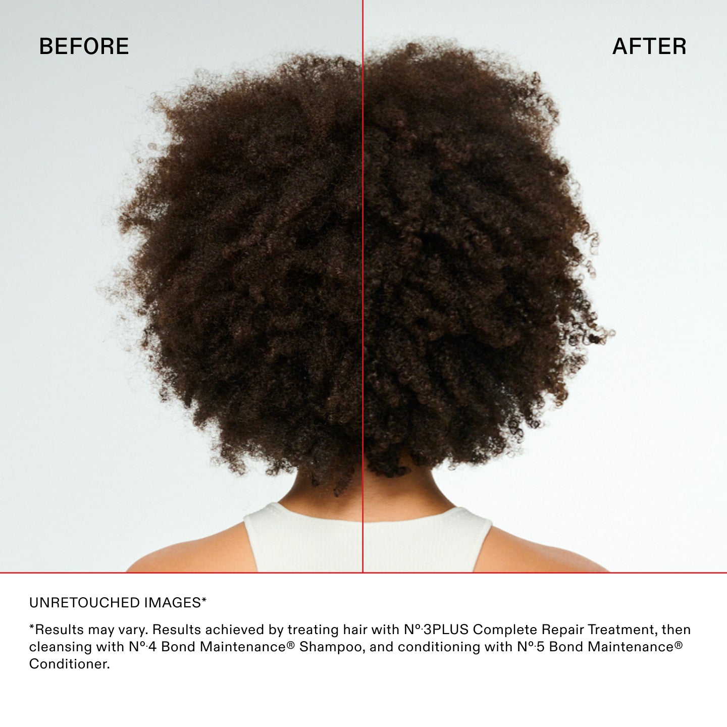 UNRETOUCHED IMAGES*

*Results may vary. Results achieved by treating hair with N°.3PLUS Complete Repair Treatment, then
cleansing with N°.4 Bond Maintenance® Shampoo, and conditioning with N°.5 Bond Maintenance®