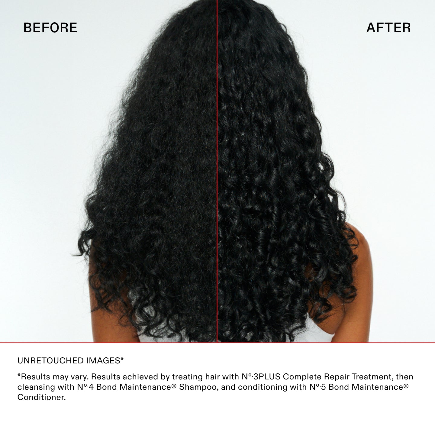 UNRETOUCHED IMAGES*

*Results may vary. Results achieved by treating hair with N°.3PLUS Complete Repair Treatment, then
cleansing with N°.4 Bond Maintenance® Shampoo, and conditioning with N°.5 Bond Maintenance®