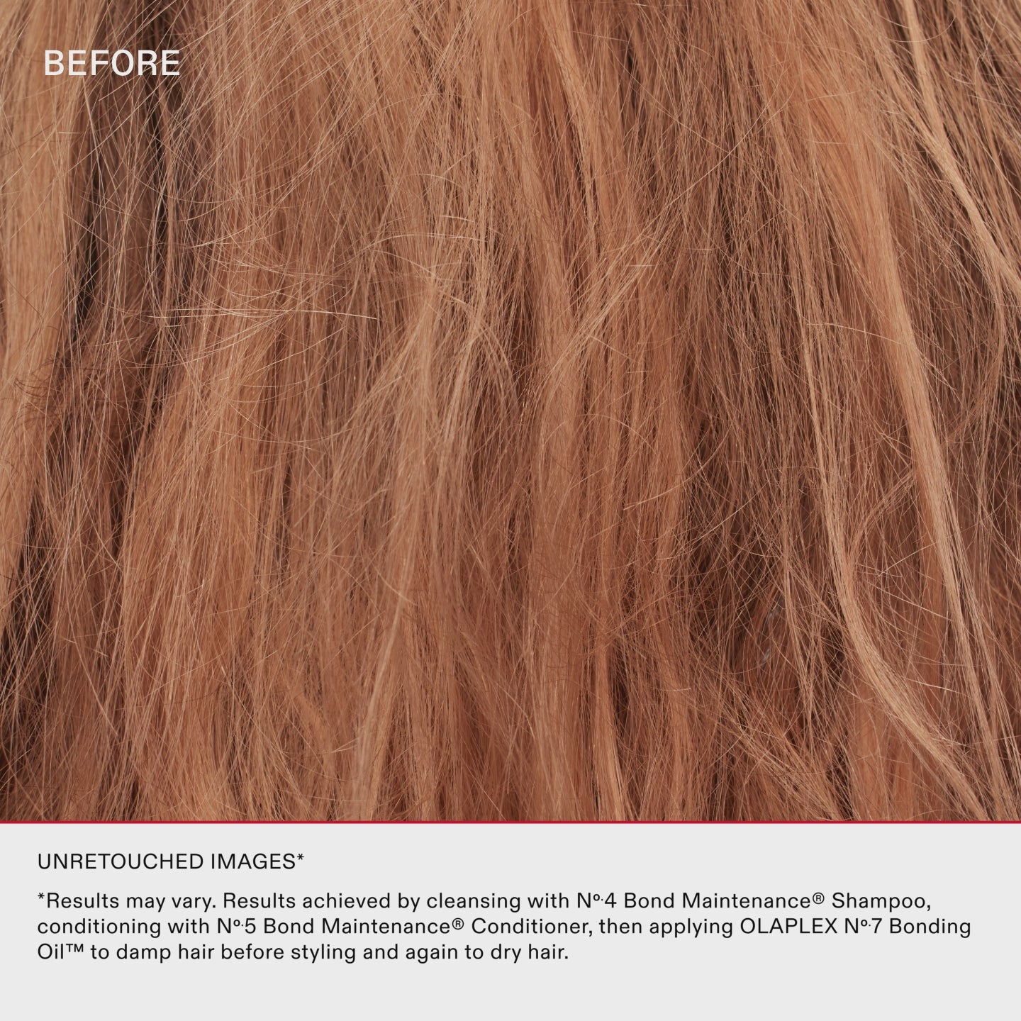 UNRETOUCHED IMAGES*
*Results may vary. Results achieved by cleansing with No.4 Bond Maintenance® Shampoo, conditioning with No.5 Bond Maintenance® Conditioner, then applying OLAPLEX N°.7 Bonding Oil™ to damp hair before styling and again to dry hair.